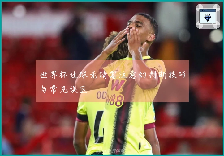 世界杯让球竞猜需注意的判断技巧与常见误区
