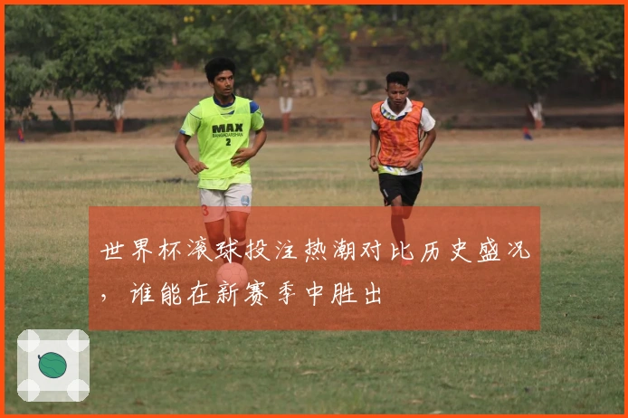 世界杯滚球投注热潮对比历史盛况，谁能在新赛季中胜出